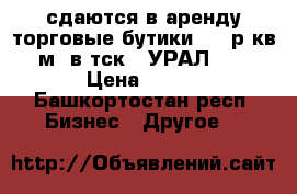 сдаются в аренду торговые бутики (350р/кв.м) в тск ,,УРАЛ,,. › Цена ­ 350 - Башкортостан респ. Бизнес » Другое   